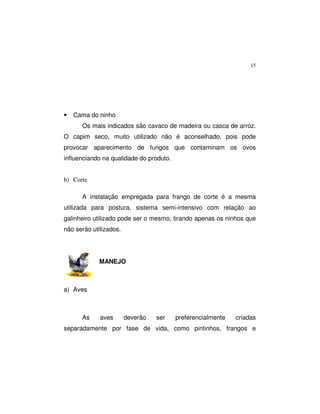 15
• Cama do ninho
Os mais indicados são cavaco de madeira ou casca de arroz.
O capim seco, muito utilizado não é aconselhado, pois pode
provocar aparecimento de fungos que contaminam os ovos
influenciando na qualidade do produto.
b) Corte
A instalação empregada para frango de corte é a mesma
utilizada para postura, sistema semi-intensivo com relação ao
galinheiro utilizado pode ser o mesmo, tirando apenas os ninhos que
não serão utilizados.
MANEJO
a) Aves
As aves deverão ser preferencialmente criadas
separadamente por fase de vida, como pintinhos, frangos e
 