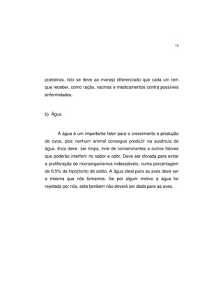 16
poedeiras. Isto se deve ao manejo diferenciado que cada um tem
que receber, como ração, vacinas e medicamentos contra possíveis
enfermidades.
b) Água
A água é um importante fator para o crescimento e produção
de ovos, pois nenhum animal consegue produzir na ausência de
água. Esta deve ser limpa, livre de contaminantes e outros fatores
que poderão interferir no sabor e odor. Deve ser clorada para evitar
a proliferação de microorganismos indesejáveis, numa porcentagem
de 0,5% de hipoclorito de sódio. A água ideal para as aves deve ser
a mesma que nós tomamos. Se por algum motivo a água for
rejeitada por nós, esta também não deverá ser dada para as aves.
 