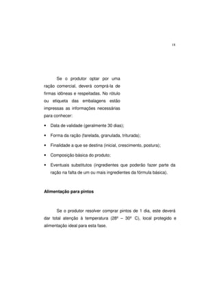 18
Se o produtor optar por uma
ração comercial, deverá comprá-la de
firmas idôneas e respeitadas. No rótulo
ou etiqueta das embalagens estão
impressas as informações necessárias
para conhecer:
• Data de validade (geralmente 30 dias);
• Forma da ração (farelada, granulada, triturada);
• Finalidade a que se destina (inicial, crescimento, postura);
• Composição básica do produto;
• Eventuais substitutos (ingredientes que poderão fazer parte da
ração na falta de um ou mais ingredientes da fórmula básica).
Alimentação para pintos
Se o produtor resolver comprar pintos de 1 dia, este deverá
dar total atenção à temperatura (28º – 30º C), local protegido e
alimentação ideal para esta fase.
 