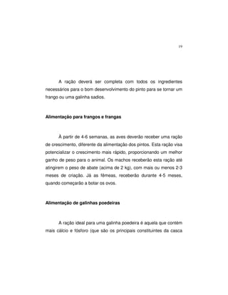 19
A ração deverá ser completa com todos os ingredientes
necessários para o bom desenvolvimento do pinto para se tornar um
frango ou uma galinha sadios.
Alimentação para frangos e frangas
À partir de 4-6 semanas, as aves deverão receber uma ração
de crescimento, diferente da alimentação dos pintos. Esta ração visa
potencializar o crescimento mais rápido, proporcionando um melhor
ganho de peso para o animal. Os machos receberão esta ração até
atingirem o peso de abate (acima de 2 kg), com mais ou menos 2-3
meses de criação. Já as fêmeas, receberão durante 4-5 meses,
quando começarão a botar os ovos.
Alimentação de galinhas poedeiras
A ração ideal para uma galinha poedeira é aquela que contém
mais cálcio e fósforo (que são os principais constituintes da casca
 