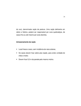 20
do ovo), denominada ração de postura. Uma ração deficiente em
cálcio e fósforo, poderá ser responsável por ovos quebradiços, de
casca fina ou até mesmo por aves doentes.
Armazenamento da ração
• Local fresco e seco, sem incidência de raios solares;
• Os sacos devem ficar sobre piso ripado, para evitar umidade do
chão e mofar;
• Devem ficar 0,5 m da parede pelo mesmo motivo.
 
