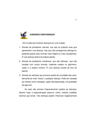 21
CUIDADOS COM DOENÇAS
Há 3 modos de introduzir doenças em uma criação:
1. Através de portadores naturais: que são as próprias aves que
apresentam uma doença, mas que não conseguimos distingui-la,
podendo passar para animais mais frágeis ou mais susceptíveis.
É uma doença dentro do próprio plantel.
2. Através de portadores mecânicos: que são doenças que são
trazidas com outros animais, materiais usados no galinheiro,
ração e o próprio homem. É uma doença trazida de fora do
plantel.
3. Através do estresse que provoca queda da imunidade das aves,
deixando-as mais “fracas” a qualquer doença. Pode ser causada
por fatores como insolação, ração não balanceada, má qualidade
da água etc.
As aves são animais frequentemente sujeitos às doenças.
Quanto maior a especialização (postura, corte), maiores cuidados
teremos que tomar. Tais doenças podem influenciar negativamente
 