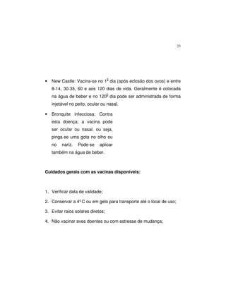 23
• New Castle: Vacina-se no 10
dia (após eclosão dos ovos) e entre
8-14, 30-35, 60 e aos 120 dias de vida. Geralmente é colocada
na água de beber e no 1200
dia pode ser administrada de forma
injetável no peito, ocular ou nasal.
• Bronquite infecciosa: Contra
esta doença, a vacina pode
ser ocular ou nasal, ou seja,
pinga-se uma gota no olho ou
no nariz. Pode-se aplicar
também na água de beber.
Cuidados gerais com as vacinas disponíveis:
1. Verificar data de validade;
2. Conservar a 4ºC ou em gelo para transporte até o local de uso;
3. Evitar raios solares diretos;
4. Não vacinar aves doentes ou com estresse de mudança;
 