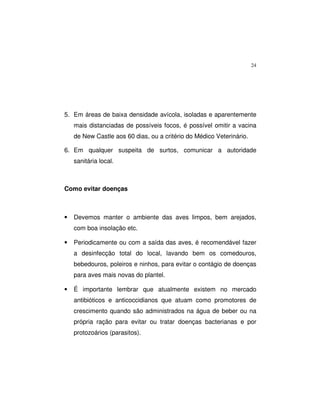 24
5. Em áreas de baixa densidade avícola, isoladas e aparentemente
mais distanciadas de possíveis focos, é possível omitir a vacina
de New Castle aos 60 dias, ou a critério do Médico Veterinário.
6. Em qualquer suspeita de surtos, comunicar a autoridade
sanitária local.
Como evitar doenças
• Devemos manter o ambiente das aves limpos, bem arejados,
com boa insolação etc.
• Periodicamente ou com a saída das aves, é recomendável fazer
a desinfecção total do local, lavando bem os comedouros,
bebedouros, poleiros e ninhos, para evitar o contágio de doenças
para aves mais novas do plantel.
• É importante lembrar que atualmente existem no mercado
antibióticos e anticoccidianos que atuam como promotores de
crescimento quando são administrados na água de beber ou na
própria ração para evitar ou tratar doenças bacterianas e por
protozoários (parasitos).
 
