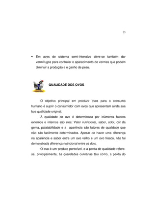 25
• Em aves de sistema semi-intensivo deve-se também dar
vermífugos para controlar o aparecimento de vermes que podem
diminuir a produção e o ganho de peso.
QUALIDADE DOS OVOS
O objetivo principal em produzir ovos para o consumo
humano é suprir o consumidor com ovos que apresentam ainda sua
boa qualidade original.
A qualidade do ovo é determinada por inúmeros fatores
externos e internos são eles: Valor nutricional, sabor, odor, cor da
gema, palatabilidade e a aparência são fatores de qualidade que
não são facilmente determinados. Apesar de haver uma diferença
na aparência e sabor entre um ovo velho e um ovo fresco, não foi
demonstrada diferença nutricional entre os dois.
O ovo é um produto perecível, e a perda de qualidade refere-
se, principalmente, às qualidades culinárias tais como, a perda do
 