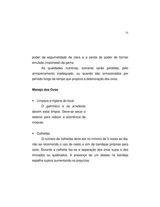 26
poder de espumalidade da clara e a perda do poder de formar
emulsão (maionese) da gema.
As qualidades nutritivas, somente serão perdidas, pelo
armazenamento inadequado, ou quando são armazenados por
período longo de tempo que propicia a deterioração dos ovos.
Manejo dos Ovos
• Limpeza e higiene do local
O galinheiro e os arredores
devem estar limpos. Deve-se secar o
esterco para reduzir a ocorrência de
moscas.
• Colheitas
O número de colheitas deve ser no mínimo de 3 vezes ao dia,
não se recomenda o uso de cesto e sim de bandejas próprias para
ovos. Durante a colheita faz-se a separação dos ovos sujos e dos
trincados ou quebrados. A presença de um destes na bandeja
espalha sujeira aumentando os prejuízos.
 