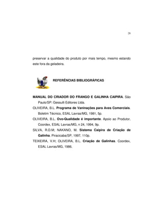 28
preservar a qualidade do produto por mais tempo, mesmo estando
este fora da geladeira.
REFERÊNCIAS BIBLIOGRÁFICAS
MANUAL DO CRIADOR DO FRANGO E GALINHA CAIPIRA. São
Paulo/SP: Gessulli Editores Ltda.
OLIVEIRA, B.L. Programa de Vaninações para Aves Comerciais.
Boletim Técnico, ESAL Lavras/MG, 1981, 5p.
OLIVEIRA, B.L. Ovo-Qualidade é importante. Apoio ao Produtor,
Coordex, ESAL Lavras/MG, n 24, 1994, 9p.
SILVA, R.D.M; NAKANO, M. Sistema Caipira de Criação de
Galinha. Piracicaba/SP, 1997, 110p.
TEIXEIRA, V.H; OLIVEIRA, B.L. Criação de Galinhas. Coordex,
ESAL Lavras/MG, 1986.
 