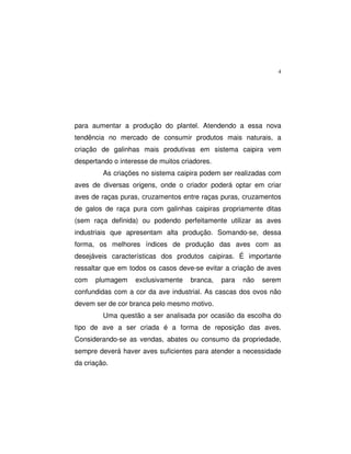 4
para aumentar a produção do plantel. Atendendo a essa nova
tendência no mercado de consumir produtos mais naturais, a
criação de galinhas mais produtivas em sistema caipira vem
despertando o interesse de muitos criadores.
As criações no sistema caipira podem ser realizadas com
aves de diversas origens, onde o criador poderá optar em criar
aves de raças puras, cruzamentos entre raças puras, cruzamentos
de galos de raça pura com galinhas caipiras propriamente ditas
(sem raça definida) ou podendo perfeitamente utilizar as aves
industriais que apresentam alta produção. Somando-se, dessa
forma, os melhores índices de produção das aves com as
desejáveis características dos produtos caipiras. É importante
ressaltar que em todos os casos deve-se evitar a criação de aves
com plumagem exclusivamente branca, para não serem
confundidas com a cor da ave industrial. As cascas dos ovos não
devem ser de cor branca pelo mesmo motivo.
Uma questão a ser analisada por ocasião da escolha do
tipo de ave a ser criada é a forma de reposição das aves.
Considerando-se as vendas, abates ou consumo da propriedade,
sempre deverá haver aves suficientes para atender a necessidade
da criação.
 