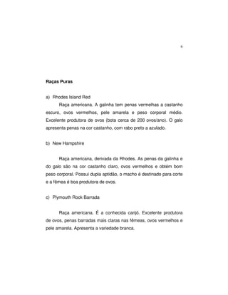 6
Raças Puras
a) Rhodes Island Red
Raça americana. A galinha tem penas vermelhas a castanho
escuro, ovos vermelhos, pele amarela e peso corporal médio.
Excelente produtora de ovos (bota cerca de 200 ovos/ano). O galo
apresenta penas na cor castanho, com rabo preto a azulado.
b) New Hampshire
Raça americana, derivada da Rhodes. As penas da galinha e
do galo são na cor castanho claro, ovos vermelhos e obtém bom
peso corporal. Possui dupla aptidão, o macho é destinado para corte
e a fêmea é boa produtora de ovos.
c) Plymouth Rock Barrada
Raça americana. É a conhecida carijó. Excelente produtora
de ovos, penas barradas mais claras nas fêmeas, ovos vermelhos e
pele amarela. Apresenta a variedade branca.
 