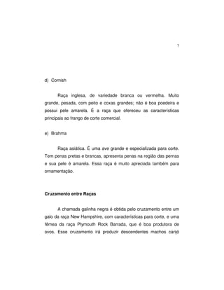 7
d) Cornish
Raça inglesa, de variedade branca ou vermelha. Muito
grande, pesada, com peito e coxas grandes; não é boa poedeira e
possui pele amarela. É a raça que ofereceu as características
principais ao frango de corte comercial.
e) Brahma
Raça asiática. É uma ave grande e especializada para corte.
Tem penas pretas e brancas, apresenta penas na região das pernas
e sua pele é amarela. Essa raça é muito apreciada também para
ornamentação.
Cruzamento entre Raças
A chamada galinha negra é obtida pelo cruzamento entre um
galo da raça New Hampshire, com características para corte, e uma
fêmea da raça Plymouth Rock Barrada, que é boa produtora de
ovos. Esse cruzamento irá produzir descendentes machos carijó
 