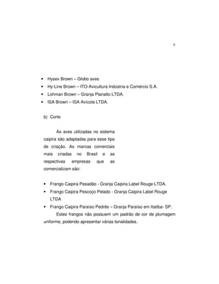 9
• Hysex Brown – Globo aves
• Hy-Line Brown – ITO-Avicultura Indústria e Comércio S.A.
• Lohman Brown – Granja Planalto LTDA.
• ISA Brown – ISA Avícola LTDA.
b) Corte
As aves utilizadas no sistema
caipira são adaptadas para esse tipo
de criação. As marcas comerciais
mais criadas no Brasil e as
respectivas empresas que as
comercializam são:
• Frango Caipira Pesadão - Granja Caipira Label Rouge LTDA.
• Frango Caipira Pescoço Pelado - Granja Caipira Label Rouge
LTDA
• Frango Caipira Paraíso Pedrês – Granja Paraíso em Itatiba- SP.
Estes frangos não possuem um padrão de cor de plumagem
uniforme, podendo apresentar várias tonalidades.
 