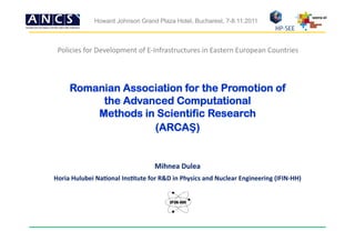 seera-­‐ei	
  
                   Howard Johnson Grand Plaza Hotel, Bucharest, 7-8.11.2011



 Policies	
  for	
  Development	
  of	
  E-­‐Infrastructures	
  in	
  Eastern	
  European	
  Countries



       Romanian Association for the Promotion of
            the Advanced Computational
           Methods in Scientific Research
                     (ARCAŞ)


                                                 Mihnea	
  Dulea	
  
Horia	
  Hulubei	
  Na0onal	
  Ins0tute	
  for	
  R&D	
  in	
  Physics	
  and	
  Nuclear	
  Engineering	
  (IFIN-­‐HH)	
  
 