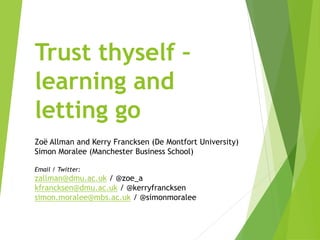 Trust thyself –
learning and
letting go
Zoë Allman and Kerry Francksen (De Montfort University)
Simon Moralee (Manchester Business School)
Email / Twitter:
zallman@dmu.ac.uk / @zoe_a
kfrancksen@dmu.ac.uk / @kerryfrancksen
simon.moralee@mbs.ac.uk / @simonmoralee
 