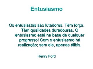 Entusiasmo

Os entusiastas são lutadores. Têm força.
      Têm qualidades duradouras. O
   entusiasmo está na base de qualquer
     progresso! Com o entusiasmo há
    realização; sem ele, apenas álibis.

               Henry Ford
 