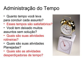 Administração do Tempo
• Quanto tempo você leva
para concluir cada assunto?
• Esses tempos são satisfatórios?
• Você tem deixado muitos
assuntos sem solução?
• Quais são suas atividades
rotineiras?
• Quais são suas atividades
Planejadas?
• Quais são as atividades
desperdiçadoras de tempo?
 