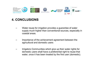 4. CONCLUSIONS

  –   Water reuse for irrigation provides a guarantee of water
      supply much higher than conventional sources, especially in
      coastal areas.

  –   Importance of the achievement agreement between the
      agricultural and domestic users

  –   Irrigators Communities which give up their water rights for
      domestic users shall have a preferential right to reuse that
      water, once it has been treated by the first user (domestic).
 