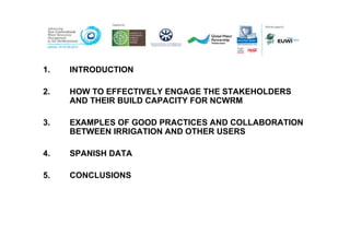1.   INTRODUCTION

2.   HOW TO EFFECTIVELY ENGAGE THE STAKEHOLDERS
     AND THEIR BUILD CAPACITY FOR NCWRM

3.   EXAMPLES OF GOOD PRACTICES AND COLLABORATION
     BETWEEN IRRIGATION AND OTHER USERS

4.   SPANISH DATA

5.   CONCLUSIONS
 