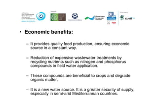 • Economic benefits:

  – It provides quality food production, ensuring economic
    source in a constant way.

  – Reduction of expensive wastewater treatments by
    recycling nutrients such as nitrogen and phosphorus
    compounds in field water application.

  – These compounds are beneficial to crops and degrade
    organic matter.

  – It is a new water source. It is a greater security of supply,
    especially in semi-arid Mediterranean countries.
 