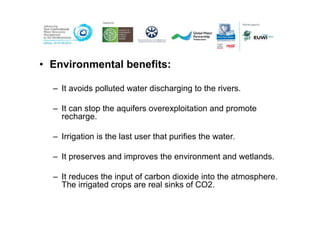 • Environmental benefits:

  – It avoids polluted water discharging to the rivers.

  – It can stop the aquifers overexploitation and promote
    recharge.

  – Irrigation is the last user that purifies the water.

  – It preserves and improves the environment and wetlands.

  – It reduces the input of carbon dioxide into the atmosphere.
    The irrigated crops are real sinks of CO2.
 
