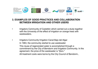 3. EXAMPLES OF GOOD PRACTICES AND COLLABORATION
      BETWEEN IRRIGATION AND OTHER USERS

•    Irrigators Community of Castellón which carried out a study together
     with the University of the effect of irrigation on orange trees with
     wastewaters.

•    Irrigators Community Irrigation Canal Bajo del Algar
     In 1983, the community started to use wastewater
     This reuse of regenerated water is accomplished through a
     commitment by the City of Benidorm and Irrigators Community. In the
     agreement, the price of the wastewater is "Zero."
     All treatment costs were borne by the City Council of Benidorm..
 