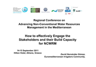 Regional Conference on
    Advancing Non-Conventional Water Resources
         Management in the Mediterranean


         How to effectively Engage the
     Stakeholders and their Build Capacity
                 for NCWRM

    14-15 September 2011
Hilton Hotel, Athens, Greece
                                              David Hernández Gómez.
                               Euromediterranean Irrigators Community.
 