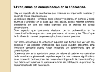 DISTINTO TIEMPO – DISTINTO LUGAR Ejemplo: aulas virtuales como las que recibimos nosotros.El hechode que la situación más frecuente, la que corresponde a los sistemas de enseñanza, sea la que hemos situado en la casilla 1, no significa que las otras no deban ser consideradas. Una puntuación con relación a las situaciones 2, 3 y 4. En estos casos el medio cultural en el que ocurre el proceso de comunicación y por tanto el aprendizaje, es muy probable que sea diferente el del emisor y el receptor, lo que obliga, en el caso de la incorporación de canales de comunicación que permitan establecer una comunicación adecuada, a plantearnos diseños que superen esta situación.