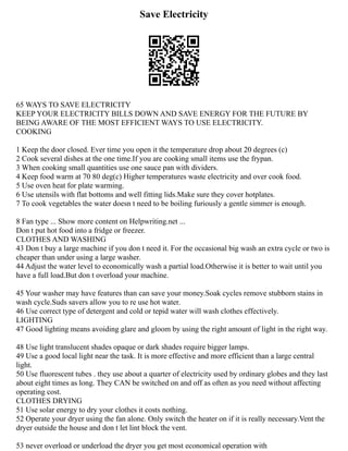 Save Electricity
65 WAYS TO SAVE ELECTRICITY
KEEP YOUR ELECTRICITY BILLS DOWN AND SAVE ENERGY FOR THE FUTURE BY
BEING AWARE OF THE MOST EFFICIENT WAYS TO USE ELECTRICITY.
COOKING
1 Keep the door closed. Ever time you open it the temperature drop about 20 degrees (c)
2 Cook several dishes at the one time.If you are cooking small items use the frypan.
3 When cooking small quantities use one sauce pan with dividers.
4 Keep food warm at 70 80 deg(c) Higher temperatures waste electricity and over cook food.
5 Use oven heat for plate warming.
6 Use utensils with flat bottoms and well fitting lids.Make sure they cover hotplates.
7 To cook vegetables the water doesn t need to be boiling furiously a gentle simmer is enough.
8 Fan type ... Show more content on Helpwriting.net ...
Don t put hot food into a fridge or freezer.
CLOTHES AND WASHING
43 Don t buy a large machine if you don t need it. For the occasional big wash an extra cycle or two is
cheaper than under using a large washer.
44 Adjust the water level to economically wash a partial load.Otherwise it is better to wait until you
have a full load.But don t overload your machine.
45 Your washer may have features than can save your money.Soak cycles remove stubborn stains in
wash cycle.Suds savers allow you to re use hot water.
46 Use correct type of detergent and cold or tepid water will wash clothes effectively.
LIGHTING
47 Good lighting means avoiding glare and gloom by using the right amount of light in the right way.
48 Use light translucent shades opaque or dark shades require bigger lamps.
49 Use a good local light near the task. It is more effective and more efficient than a large central
light.
50 Use fluorescent tubes . they use about a quarter of electricity used by ordinary globes and they last
about eight times as long. They CAN be switched on and off as often as you need without affecting
operating cost.
CLOTHES DRYING
51 Use solar energy to dry your clothes it costs nothing.
52 Operate your dryer using the fan alone. Only switch the heater on if it is really necessary.Vent the
dryer outside the house and don t let lint block the vent.
53 never overload or underload the dryer you get most economical operation with
 