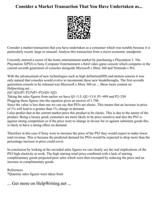 Consider a Market Transaction That You Have Undertaken as...
Consider a market transaction that you have undertaken as a consumer which was notable because it is
particularly recent, large or unusual. Analyse this transaction from a micro economic standpoint.
I recently entered a sector of the home entertainment market by purchasing a Playstation 3. The
Playstation 3(PS3) is Sony Computer Entertainment s third video game console which competes in the
current seventh generation of consoles alongside Microsoft s Xbox 360 and Nintendo s Wii.
With the advancement of new technologies such as high definition(HD) and motion sensors it was
only natural that consoles would evolve to incorporate these new breakthroughs. The first seventh
generation console to be released was Microsoft s Xbox 360 on ... Show more content on
Helpwriting.net ...
(Q1 Q2)/(P1 P2)*(P1+P2)/Q1+Q2)
Taking the sales figures from earlier we have Q1=3.5, Q2=13.9, P1=499 and P2=250
Plugging these figures into the equation gives an answer of 1.798.
Since the value is less than one we can say that PS3s are elastic. This means that an increase in price
of 1% will lead to a greater than 1% change in demand.
I also predict that at the current market price this product to be elastic. This is due to the nature of the
product. Being a luxury good, customers are more likely to be price sensitive and also the PS3 is
against strong competition so if the price were to change in favour for or against substitute goods this
is likely to have a strong effect on demand.
Therefore in this case if Sony were to increase the price of the PS3 they would expect to make lower
total revenue. This is because the predicted demand for PS3s would be expected to drop more than the
percentage increase in price could cover.
In conclusion by looking at the recorded sales figures we can clearly see the real implications of the
PS3 high elasticity at work. The high starting retail price combined with a lack of starting
complimentary goods projected poor sales which were then recouped by reducing the price and an
increase in complimentary goods.
References
*Quantity sales figures were taken from
... Get more on HelpWriting.net ...
 