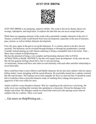 JUST ONE DRINK
JUST ONE DRINK is an intriguing, seductive thriller. The script is driven by themes about evil,
revenge, redemption, and forgiveness. It explores the idea that one can never escape their past.
While there are engaging elements of the script with a potentially complex character in the role of
Tamara, overall the script would benefit from more development, especially in the area of structure,
pace, tension, as well as further character development.
First, the story opens in the past to set up the backstory. It s a creative choice to do this, but not
essential. The backstory can be revealed through dialogue or through the grandmother s journal.
Consider instead opening up with Tamara seducing or luring a susceptible man to her home. Then ...
Show more content on Helpwriting.net ...
She has the potential of being a very complex and fascinating character (like in FATAL
ATTRACTION or BASIC INSTINCT), but this will require more development. At the end, she acts
like she has genuine feelings about Steve, but it s not convincing.
As mentioned, Tamara and Steve also share no real chemistry with each other and their relationship is
never believable.
Steve could have been a more effective and likable character, but he also turns sadistic when he enjoys
killing Andrei versus struggling with his moral dilemma. He essentially turned into a sadistic criminal,
like the man he hates. The audience never feels empathy for Steve or cares for him. It should be noted
that it could have been a powerful character study of watching Steve change from passive to
aggressive if this were really his story.
Andrei could be a more deceptive charmer. Why he s speaking at the school isn t convincing. He
really never says anything that warrants him speaking to a classroom. Elevate his dialogue to be
sharper and wittier. His dialogue sounds too forced and contrived in the opening scene when he
explains why he s sadistic. There s too much
... Get more on HelpWriting.net ...
 