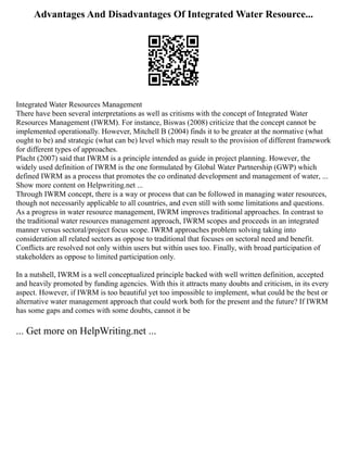 Advantages And Disadvantages Of Integrated Water Resource...
Integrated Water Resources Management
There have been several interpretations as well as critisms with the concept of Integrated Water
Resources Management (IWRM). For instance, Biswas (2008) criticize that the concept cannot be
implemented operationally. However, Mitchell B (2004) finds it to be greater at the normative (what
ought to be) and strategic (what can be) level which may result to the provision of different framework
for different types of approaches.
Placht (2007) said that IWRM is a principle intended as guide in project planning. However, the
widely used definition of IWRM is the one formulated by Global Water Partnership (GWP) which
defined IWRM as a process that promotes the co ordinated development and management of water, ...
Show more content on Helpwriting.net ...
Through IWRM concept, there is a way or process that can be followed in managing water resources,
though not necessarily applicable to all countries, and even still with some limitations and questions.
As a progress in water resource management, IWRM improves traditional approaches. In contrast to
the traditional water resources management approach, IWRM scopes and proceeds in an integrated
manner versus sectoral/project focus scope. IWRM approaches problem solving taking into
consideration all related sectors as oppose to traditional that focuses on sectoral need and benefit.
Conflicts are resolved not only within users but within uses too. Finally, with broad participation of
stakeholders as oppose to limited participation only.
In a nutshell, IWRM is a well conceptualized principle backed with well written definition, accepted
and heavily promoted by funding agencies. With this it attracts many doubts and criticism, in its every
aspect. However, if IWRM is too beautiful yet too impossible to implement, what could be the best or
alternative water management approach that could work both for the present and the future? If IWRM
has some gaps and comes with some doubts, cannot it be
... Get more on HelpWriting.net ...
 