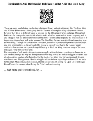 Similarities And Differences Between Hamlet And The Lion King
There are many parallels that can be drawn between Disney s classic children s film The Lion King
and William Shakespeare s iconic play Hamlet. The two texts explore many of the same themes,
however they do so in different ways, to account for the difference in target audience. Throughout
both texts the protagonist must decide whether to fix what has happened, or leave everything as it is,
and struggles with the decision for much of the story. The idea of revenge and the consequences of it
is prominent throughout both texts, however The Lion King focuses more the idea of accepting your
responsibility. Through the use of minor characters, both texts explore the importance of friendship,
and how important it is to be surrounded by people to support you. Due to the younger target
audience, these themes are explored very differently in The Lion King, however many of the same
messages come from the two texts.
For a majority of both stories, the protagonist struggles with a decision regarding whether or not to
act, and make things the way the protagonist believes they should be. Hamlet struggles with this idea
of action versus inaction after being told by the ghost of his father how he was murdered. Unsure
whether to trust this apparition, Hamlet struggles with a decision regarding whether to kill his uncle
for revenge. After delaying this decision, Hamlet scolds himself, saying Fie Upon t. Foe and urges
himself to act. In contrast, after fleeing the Pride Lands and meeting
... Get more on HelpWriting.net ...
 