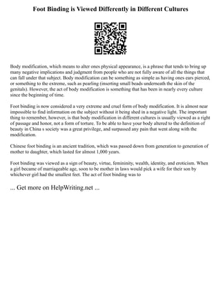 Foot Binding is Viewed Differently in Different Cultures
Body modification, which means to alter ones physical appearance, is a phrase that tends to bring up
many negative implications and judgment from people who are not fully aware of all the things that
can fall under that subject. Body modification can be something as simple as having ones ears pierced,
or something to the extreme, such as pearling (inserting small beads underneath the skin of the
genitals). However, the act of body modification is something that has been in nearly every culture
since the beginning of time.
Foot binding is now considered a very extreme and cruel form of body modification. It is almost near
impossible to find information on the subject without it being shed in a negative light. The important
thing to remember, however, is that body modification in different cultures is usually viewed as a right
of passage and honor, not a form of torture. To be able to have your body altered to the definition of
beauty in China s society was a great privilege, and surpassed any pain that went along with the
modification.
Chinese foot binding is an ancient tradition, which was passed down from generation to generation of
mother to daughter, which lasted for almost 1,000 years.
Foot binding was viewed as a sign of beauty, virtue, femininity, wealth, identity, and eroticism. When
a girl became of marriageable age, soon to be mother in laws would pick a wife for their son by
whichever girl had the smallest feet. The act of foot binding was to
... Get more on HelpWriting.net ...
 