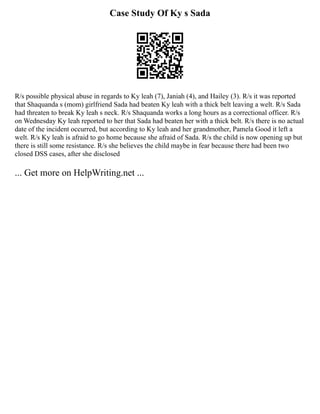 Case Study Of Ky s Sada
R/s possible physical abuse in regards to Ky leah (7), Janiah (4), and Hailey (3). R/s it was reported
that Shaquanda s (mom) girlfriend Sada had beaten Ky leah with a thick belt leaving a welt. R/s Sada
had threaten to break Ky leah s neck. R/s Shaquanda works a long hours as a correctional officer. R/s
on Wednesday Ky leah reported to her that Sada had beaten her with a thick belt. R/s there is no actual
date of the incident occurred, but according to Ky leah and her grandmother, Pamela Good it left a
welt. R/s Ky leah is afraid to go home because she afraid of Sada. R/s the child is now opening up but
there is still some resistance. R/s she believes the child maybe in fear because there had been two
closed DSS cases, after she disclosed
... Get more on HelpWriting.net ...
 