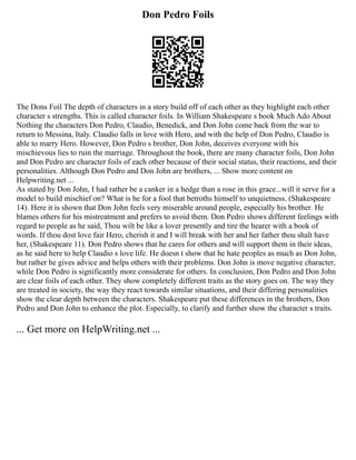 Don Pedro Foils
The Dons Foil The depth of characters in a story build off of each other as they highlight each other
character s strengths. This is called character foils. In William Shakespeare s book Much Ado About
Nothing the characters Don Pedro, Claudio, Benedick, and Don John come back from the war to
return to Messina, Italy. Claudio falls in love with Hero, and with the help of Don Pedro, Claudio is
able to marry Hero. However, Don Pedro s brother, Don John, deceives everyone with his
mischievous lies to ruin the marriage. Throughout the book, there are many character foils, Don John
and Don Pedro are character foils of each other because of their social status, their reactions, and their
personalities. Although Don Pedro and Don John are brothers, ... Show more content on
Helpwriting.net ...
As stated by Don John, I had rather be a canker in a hedge than a rose in this grace...will it serve for a
model to build mischief on? What is he for a fool that betroths himself to unquietness. (Shakespeare
14). Here it is shown that Don John feels very miserable around people, especially his brother. He
blames others for his mistreatment and prefers to avoid them. Don Pedro shows different feelings with
regard to people as he said, Thou wilt be like a lover presently and tire the hearer with a book of
words. If thou dost love fair Hero, cherish it and I will break with her and her father thou shalt have
her, (Shakespeare 11). Don Pedro shows that he cares for others and will support them in their ideas,
as he said here to help Claudio s love life. He doesn t show that he hate peoples as much as Don John,
but rather he gives advice and helps others with their problems. Don John is move negative character,
while Don Pedro is significantly more considerate for others. In conclusion, Don Pedro and Don John
are clear foils of each other. They show completely different traits as the story goes on. The way they
are treated in society, the way they react towards similar situations, and their differing personalities
show the clear depth between the characters. Shakespeare put these differences in the brothers, Don
Pedro and Don John to enhance the plot. Especially, to clarify and further show the character s traits.
... Get more on HelpWriting.net ...
 