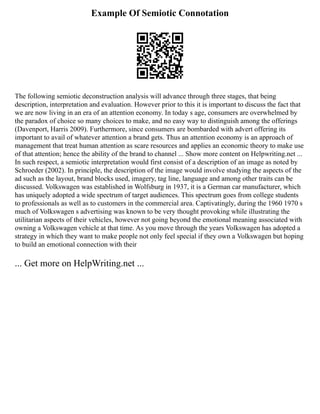 Example Of Semiotic Connotation
The following semiotic deconstruction analysis will advance through three stages, that being
description, interpretation and evaluation. However prior to this it is important to discuss the fact that
we are now living in an era of an attention economy. In today s age, consumers are overwhelmed by
the paradox of choice so many choices to make, and no easy way to distinguish among the offerings
(Davenport, Harris 2009). Furthermore, since consumers are bombarded with advert offering its
important to avail of whatever attention a brand gets. Thus an attention economy is an approach of
management that treat human attention as scare resources and applies an economic theory to make use
of that attention; hence the ability of the brand to channel ... Show more content on Helpwriting.net ...
In such respect, a semiotic interpretation would first consist of a description of an image as noted by
Schroeder (2002). In principle, the description of the image would involve studying the aspects of the
ad such as the layout, brand blocks used, imagery, tag line, language and among other traits can be
discussed. Volkswagen was established in Wolfsburg in 1937, it is a German car manufacturer, which
has uniquely adopted a wide spectrum of target audiences. This spectrum goes from college students
to professionals as well as to customers in the commercial area. Captivatingly, during the 1960 1970 s
much of Volkswagen s advertising was known to be very thought provoking while illustrating the
utilitarian aspects of their vehicles, however not going beyond the emotional meaning associated with
owning a Volkswagen vehicle at that time. As you move through the years Volkswagen has adopted a
strategy in which they want to make people not only feel special if they own a Volkswagen but hoping
to build an emotional connection with their
... Get more on HelpWriting.net ...
 