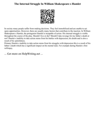 The Internal Struggle In William Shakespeare s Hamlet
In society many people suffer from making decisions. They feel immobilized and are unable to act
upon opportunities. However, there are usually many factors that contribute to the inaction. In William
Shakespeare s Hamlet, the protagonist Hamlet is incapable of action. His internal struggle is visible
throughout the course of the play. Should I live or die? Should I take revenge for my father s death or
not? Hamlet s inability to take action stems from his battles with depression, his doubt and is also a
result of his spitefulness.
Primary Hamlet s inability to take action stems from his struggles with depression this is a result of his
father s death which has a significant impact on his mental state. For example during Hamlet s first
soliloquy,
... Get more on HelpWriting.net ...
 