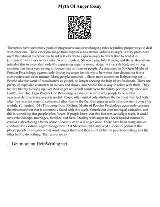 Myth Of Anger Essay
Therapists have seen many years of progressive and ever changing rules regarding proper ways to deal
with emotions. These emotions range from happiness to extreme sadness to anger. A very prominent
myth that almost everyone has heard is It s better to express anger to others than to hold it in
(Lilienfeld 147). For clarity s sake, Scott Lilienfeld, Steven Lynn, John Ruscio, and Barry Beyerstein
intended this to mean that violently expressing anger is worse. Anger is a very delicate and strong
emotion that has a very strong influence over millions of people. As discussed in 50 Great Myths of
Popular Psychology, aggressively displaying anger has shown to be worse than channeling it in a
constructive and calm manner. Many people continue ... Show more content on Helpwriting.net ...
People take the word of broadcasters as gospel, no longer seeking the help of professionals. There are
plenty of explosive characters in movies and shows, and people find a way to relate with them. They
believe that by blowing up over their anger will result similarly to the falsity portrayed by television.
Lastly, Post Hoc, Ergo Propter Hoc Reasoning is a major factor in why people believe that
aggressively displaying anger is useful. People often mistakenly attribute the fact that they feel better
after they express anger to catharsis, rather than to the fact that anger usually subsides on its own after
a while. (Lilienfeld 151) This quote from 50 Great Myths of Popular Psychology accurately captures
the misconception that is commonly faced with this myth. Correlation does not equal causation, and
this is something that people often forget. If people knew that this fact was actually a myth, it could
save relationships, marriages, families, and lives. Dealing with anger in a level headed manner is
crucial to developing a better sense of control over said anger issue. There have been many studies
conducted to evaluate anger management; Art Markman PhD. analyzed a social experiment that
placed people in situations that would anger them and then allowed half to punch something and the
other half to do nothing. The results are as
... Get more on HelpWriting.net ...
 
