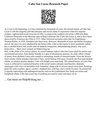 Cabo San Lucas Research Paper
As it was in the beginning, so it has remained for thousands of years; the natural beauty of Cabo San
Lucas is still the magnetic pull that intrigues and invites many to experience what this majestic,
modern, sophisticated resort town has to offer. Located at the southern end of the 1,000 mile Baja
California Peninsula in the Mexican state of Baja California Sur, Cabo San Lucas is said to have been
discovered by Francisco de Ulloa in 1537. Other historical accounts claim that An Englishman
Thomas Richie, in 1828, founded Cabo San Lucas. However, thousands of years ago before European
arrival, the area was once inhabited by the Pericu tribe. Cabo as the region is more commonly called,
has a colorful history that recalls tales of Spanish conquerors, and plundering pirates, who were
believed to ... Show more content on Helpwriting.net ...
Still, in the midst of its curious charm, its casual makeup makes Cabo San Lucas ideal for parties and
recreational activities, from family friendly to a glut of adventurous pursuits. Its clubs offers a blend
of music from rhythmic Latin salsa sounds to strumming sounds of mariachi bands. From the diverse
local cuisine which includes Chocolate Clams, world famous fish tacos, Food for the Poor and smoked
marlin, to chicken tamales fajados, Cabo will delight your taste buds. The natural beauty of Cabo San
Lucas is reflected in it protected beaches with crystal waters and pale sand beaches, dramatic
landscapes with views of incredible rock formation, along with its diverse desert ecosystem, featuring
plant life such as palms, agave, conifers, elephant tree, wild figs, and a whole lot more. Its animal life
is equally captivating with endangered species such as the Leatherback Sea Turtle sea turtles and
humpback whale. Cabo San Lucas has everything you need to relax and enjoy all its
... Get more on HelpWriting.net ...
 