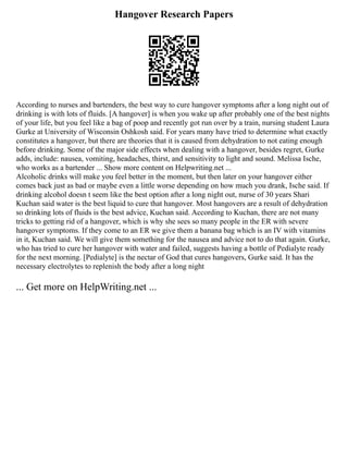 Hangover Research Papers
According to nurses and bartenders, the best way to cure hangover symptoms after a long night out of
drinking is with lots of fluids. [A hangover] is when you wake up after probably one of the best nights
of your life, but you feel like a bag of poop and recently got run over by a train, nursing student Laura
Gurke at University of Wisconsin Oshkosh said. For years many have tried to determine what exactly
constitutes a hangover, but there are theories that it is caused from dehydration to not eating enough
before drinking. Some of the major side effects when dealing with a hangover, besides regret, Gurke
adds, include: nausea, vomiting, headaches, thirst, and sensitivity to light and sound. Melissa Ische,
who works as a bartender ... Show more content on Helpwriting.net ...
Alcoholic drinks will make you feel better in the moment, but then later on your hangover either
comes back just as bad or maybe even a little worse depending on how much you drank, Ische said. If
drinking alcohol doesn t seem like the best option after a long night out, nurse of 30 years Shari
Kuchan said water is the best liquid to cure that hangover. Most hangovers are a result of dehydration
so drinking lots of fluids is the best advice, Kuchan said. According to Kuchan, there are not many
tricks to getting rid of a hangover, which is why she sees so many people in the ER with severe
hangover symptoms. If they come to an ER we give them a banana bag which is an IV with vitamins
in it, Kuchan said. We will give them something for the nausea and advice not to do that again. Gurke,
who has tried to cure her hangover with water and failed, suggests having a bottle of Pedialyte ready
for the next morning. [Pedialyte] is the nectar of God that cures hangovers, Gurke said. It has the
necessary electrolytes to replenish the body after a long night
... Get more on HelpWriting.net ...
 
