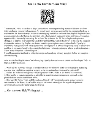 Sea To Sky Corridor Case Study
The many BC Parks in the Sea to Sky Corridor have been experiencing increased visitors use from
individuals and commercial operators. As one of many agencies responsible for managing land use in
the corridor BC Parks attempts to deal with emerging recreation and overcrowding has displaced users
pursuing recreation further up the corridor, into other types of recreation lands, and limited recreation
opportunities; ultimately increasing the scale of the problem. As BC Parks begins to implement
strategies to address over use in the Sea to Sky corridor they want to find ways to resolve the issues in
the corridor, not merely displace the issues on other park regions or recreations lands. Equally as
important, work jointly with other recreational land agencies in a transdisciplinary study to ensure the
problem is not exacerbated by fragmented solutions as visitor do not see or adhere to administrative ...
Show more content on Helpwriting.net ...
I would appreciate feedback to refine the scope and develop a primary question. Below are question I
am considering.
what are the limiting factors of social carrying capacity in the extensive recreational setting of Parks in
the Sea to Sky Corridor?
1. What are the expected changes to the recreational environment under the influence of increasing
use, and how might these negative impacts to the recreational environment be mitigated?
2. Define the expected/anticipated visitor experience in BC Parks in the Sea to Sky corridor?
3. How useful is carrying capacity as a tool for a more intensive management approach to the
protection and use of recreational areas?
4. How can BC Parks, Trails and Recreations, Ministry of Transportation and non government
stakeholder in the Sea to Sky Corridor support each other to mitigate the negative impacts on
environment and visitor experience due to over
... Get more on HelpWriting.net ...
 