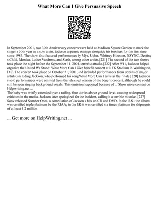 What More Can I Give Persuasive Speech
In September 2001, two 30th Anniversary concerts were held at Madison Square Garden to mark the
singer s 30th year as a solo artist. Jackson appeared onstage alongside his brothers for the first time
since 1984. The show also featured performances by Mýa, Usher, Whitney Houston, NSYNC, Destiny
s Child, Monica, Luther Vandross, and Slash, among other artists.[221] The second of the two shows
took place the night before the September 11, 2001, terrorist attacks.[222] After 9/11, Jackson helped
organize the United We Stand: What More Can I Give benefit concert at RFK Stadium in Washington,
D.C. The concert took place on October 21, 2001, and included performances from dozens of major
artists, including Jackson, who performed his song What More Can I Give as the finale.[220] Jackson
s solo performances were omitted from the televised version of the benefit concert, although he could
still be seen singing background vocals. This omission happened because of ... Show more content on
Helpwriting.net ...
The baby was briefly extended over a railing, four stories above ground level, causing widespread
criticism in the media. Jackson later apologized for the incident, calling it a terrible mistake .[227]
Sony released Number Ones, a compilation of Jackson s hits on CD and DVD. In the U.S., the album
was certified triple platinum by the RIAA; in the UK it was certified six times platinum for shipments
of at least 1.2 million
... Get more on HelpWriting.net ...
 