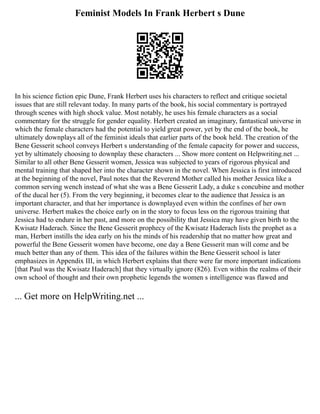 Feminist Models In Frank Herbert s Dune
In his science fiction epic Dune, Frank Herbert uses his characters to reflect and critique societal
issues that are still relevant today. In many parts of the book, his social commentary is portrayed
through scenes with high shock value. Most notably, he uses his female characters as a social
commentary for the struggle for gender equality. Herbert created an imaginary, fantastical universe in
which the female characters had the potential to yield great power, yet by the end of the book, he
ultimately downplays all of the feminist ideals that earlier parts of the book held. The creation of the
Bene Gesserit school conveys Herbert s understanding of the female capacity for power and success,
yet by ultimately choosing to downplay these characters ... Show more content on Helpwriting.net ...
Similar to all other Bene Gesserit women, Jessica was subjected to years of rigorous physical and
mental training that shaped her into the character shown in the novel. When Jessica is first introduced
at the beginning of the novel, Paul notes that the Reverend Mother called his mother Jessica like a
common serving wench instead of what she was a Bene Gesserit Lady, a duke s concubine and mother
of the ducal her (5). From the very beginning, it becomes clear to the audience that Jessica is an
important character, and that her importance is downplayed even within the confines of her own
universe. Herbert makes the choice early on in the story to focus less on the rigorous training that
Jessica had to endure in her past, and more on the possibility that Jessica may have given birth to the
Kwisatz Haderach. Since the Bene Gesserit prophecy of the Kwisatz Haderach lists the prophet as a
man, Herbert instills the idea early on his the minds of his readership that no matter how great and
powerful the Bene Gesserit women have become, one day a Bene Gesserit man will come and be
much better than any of them. This idea of the failures within the Bene Gesserit school is later
emphasizes in Appendix III, in which Herbert explains that there were far more important indications
[that Paul was the Kwisatz Haderach] that they virtually ignore (826). Even within the realms of their
own school of thought and their own prophetic legends the women s intelligence was flawed and
... Get more on HelpWriting.net ...
 