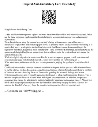 Hospital And Ambulatory Care Case Study
Hospitals and Ambulatory Care
1) The traditional management style of hospitals have been hierarchical and internally focused. What
are the three important challenges that hospitals face to accommodate new payers and consumer
expectations?
These hospitals are using the manual approach of relating with consumers as will as payers.
Remittance to providers and disburse paper checks is prone to errors, costly and time consuming. It is
required of payers to adopt the standardized electronic healthcare transactions according to the
regulatory mandates. Electronic funds transfer (RFT) and Electronic Remittance Advice (ERA) are the
recommended digital healthcare transactions that would reconcile the crisis at hand and reduce the
administrative costs.
While the digital migration is implemented in the healthcare system, payers, health providers and
consumers are faced with the challenge of ... Show more content on Helpwriting.net ...
What were some problems with the peer review process in judging the quality of hospital medical
care?
Conflict of interests is a common problem associated with peer review process, which is contributed
to by the internal politics. Economic competition and partner relationships also contribute to conflicts
of interests because of the big focus on facts while ignoring the personal feelings and biases.
Criticizing colleagues and eventually censuring the friends is a big challenge among doctors. This is
because the process involves a lot of work which goes uncompensated. In addition, the process
consumes time meant for attending to patients, leading to worse and substandard care. 3) Almost two
thirds of all surgical procedures are now performed in ambulatory surgery facilities. Discuss the
reasons for this shift of surgery from the inpatient setting and its effect on hospitals and
... Get more on HelpWriting.net ...
 