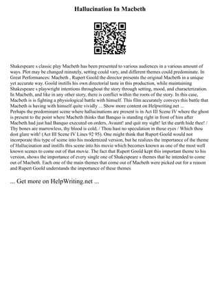 Hallucination In Macbeth
Shakespeare s classic play Macbeth has been presented to various audiences in a various amount of
ways. Plot may be changed minutely, setting could vary, and different themes could predominate. In
Great Performances: Macbeth , Rupert Goold the director presents the original Macbeth in a unique
yet accurate way. Goold instills his own directorial taste in this production, while maintaining
Shakespeare s playwright intentions throughout the story through setting, mood, and characterization.
In Macbeth, and like in any other story, there is conflict within the roots of the story. In this case,
Macbeth is is fighting a physiological battle with himself. This film accurately conveys this battle that
Macbeth is having with himself quite vividly ... Show more content on Helpwriting.net ...
Perhaps the predominant scene where hallucinations are present is in Act III Scene IV where the ghost
is present to the point where Macbeth thinks that Banquo is standing right in front of him after
Macbeth had just had Banquo executed on orders, Avaunt! and quit my sight! let the earth hide thee! /
Thy bones are marrowless, thy blood is cold; / Thou hast no speculation in those eyes / Which thou
dost glare with! (Act III Scene IV Lines 92 95). One might think that Rupert Goold would not
incorporate this type of scene into his modernized version, but he realizes the importance of the theme
of Hallucination and instills this scene into his movie which becomes known as one of the most well
known scenes to come out of that movie. The fact that Rupert Goold kept this important theme to his
version, shows the importance of every single one of Shakespeare s themes that he intended to come
out of Macbeth. Each one of the main themes that come out of Macbeth were picked out for a reason
and Rupert Goold understands the importance of these themes
... Get more on HelpWriting.net ...
 