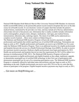 Essay National Ehr Mandate
National EHR Mandate Heidi Babcock Marvin Ohio University National EHR Mandate An electronic
health record (EHR) defines as the permissible patient record created in hospitals that serve as the data
source for all health records. It is an electronic version of a paper chart that includes the patient s
medical history, maintained by the provider over time, and may include all of the key administrative
clinical data relevant to that persons care. Information that is readily available includes information
such as demographics, progress notes, allergies, medications, vital signs, past medical history,
immunizations, laboratory data, radiology reports. The intent of an EHR can be understood as a
complete record of patient ... Show more content on Helpwriting.net ...
The Medicare and Medicaid EHR Incentive Program will provide incentive payments to eligible
professionals and hospitals that exhibit significant use of certified EHR technology. Participation can
begin as early as 2011. Eligible professionals and hospitals can receive up to $44,000 over five years
under the Medicare EHR Incentive Program. There is an additional incentive for eligible professionals
and hospitals that provide services in a Health Professional Shortage Area (HSPA). In order to receive
the maximum incentive payment, Medicare eligible professionals must begin participation by 2012.
Health care professionals and hospitals that do not meet the requirements by 2015 will be subject to a
decrease in reimbursement (CMS, 2011). The Medicaid EHR Incentive Program will provide
incentive payments to eligible professionals and eligible hospitals as they adopt, implement, upgrade,
or demonstrate meaningful use of certified EHR technology in their first year of participation and
demonstrate meaningful use for up to five remaining participation years. The Medicaid EHR Incentive
Program is voluntarily offered by individual states and territories and may begin as early as 2011,
depending on the state. Eligible professionals can receive up to $63,750 over the six years that they
choose to participate in the program. Eligible hospital incentive payments may begin as early as 2011,
... Get more on HelpWriting.net ...
 