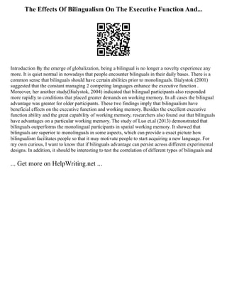 The Effects Of Bilingualism On The Executive Function And...
Introduction By the emerge of globalization, being a bilingual is no longer a novelty experience any
more. It is quiet normal in nowadays that people encounter bilinguals in their daily bases. There is a
common sense that bilinguals should have certain abilities prior to monolinguals. Bialystok (2001)
suggested that the constant managing 2 competing languages enhance the executive function .
Moreover, her another study(Bialystok, 2004) indicated that bilingual participants also responded
more rapidly to conditions that placed greater demands on working memory. In all cases the bilingual
advantage was greater for older participants. These two findings imply that bilingualism have
beneficial effects on the executive function and working memory. Besides the excellent executive
function ability and the great capability of working memory, researchers also found out that bilinguals
have advantages on a particular working memory. The study of Luo et.al (2013) demonstrated that
bilinguals outperforms the monolingual participants in spatial working memory. It showed that
bilinguals are superior to monolinguals in some aspects, which can provide a exact picture how
bilingualism facilitates people so that it may motivate people to start acquiring a new language. For
my own curious, I want to know that if bilinguals advantage can persist across different experimental
designs. In addition, it should be interesting to test the correlation of different types of bilinguals and
... Get more on HelpWriting.net ...
 