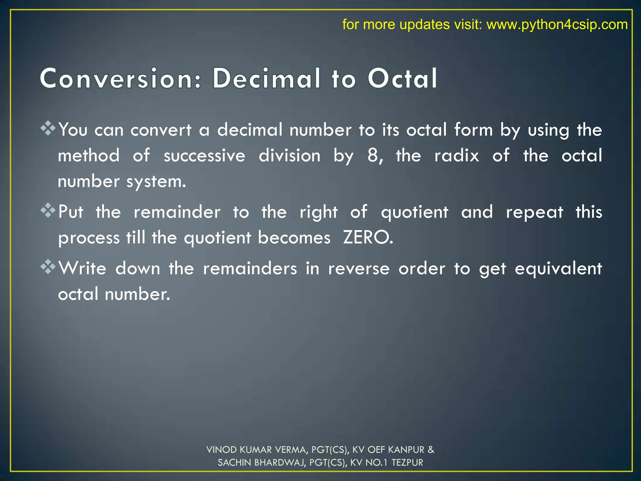 You can convert a decimal number to its octal form by using the
method of successive division by 8, the radix of the octal
number system.
Put the remainder to the right of quotient and repeat this
process till the quotient becomes ZERO.
Write down the remainders in reverse order to get equivalent
octal number.
VINOD KUMAR VERMA, PGT(CS), KV OEF KANPUR &
SACHIN BHARDWAJ, PGT(CS), KV NO.1 TEZPUR
for more updates visit: www.python4csip.com
 