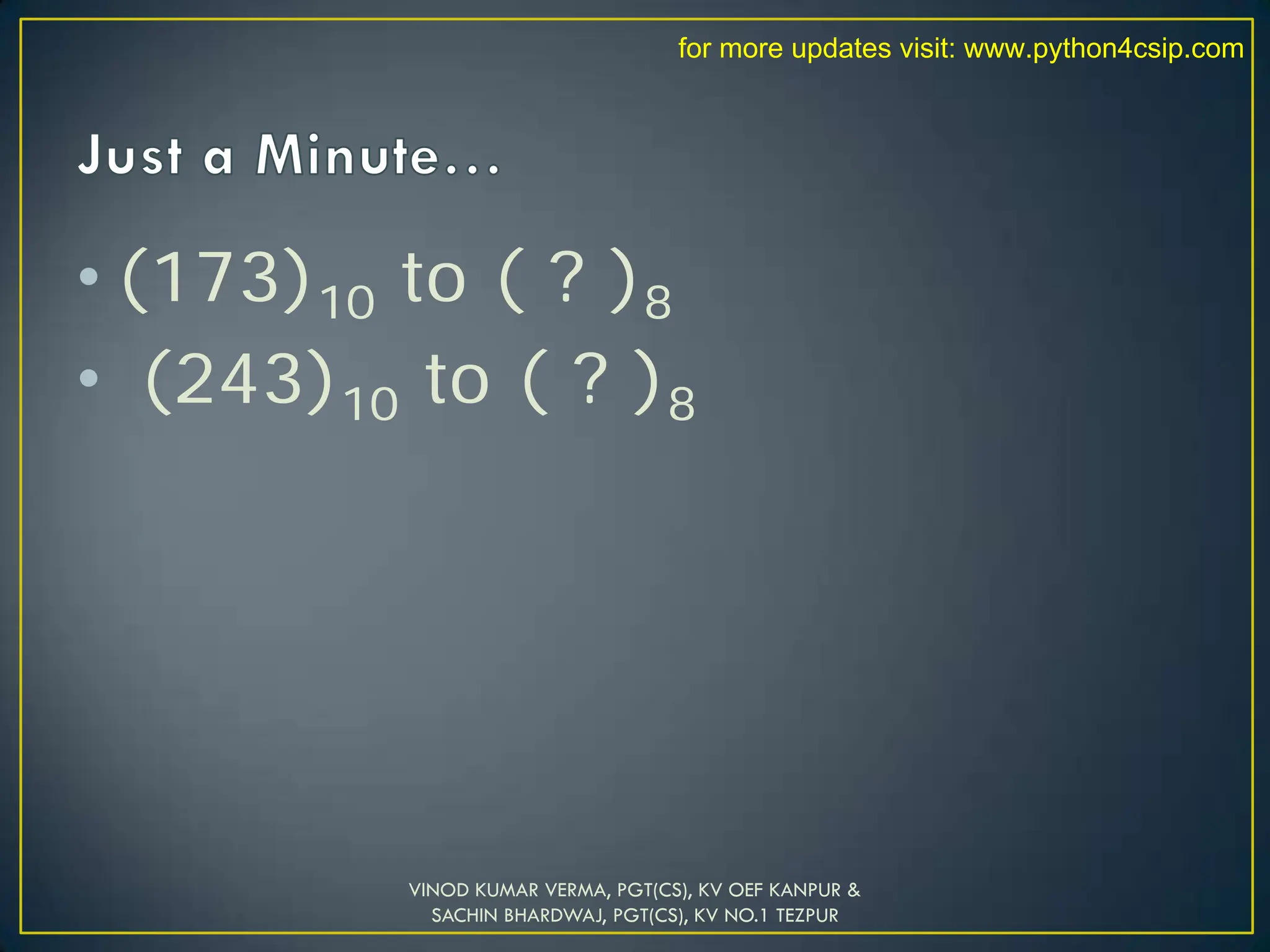 • (173)10 to ( ? )8
• (243)10 to ( ? )8
VINOD KUMAR VERMA, PGT(CS), KV OEF KANPUR &
SACHIN BHARDWAJ, PGT(CS), KV NO.1 TEZPUR
for more updates visit: www.python4csip.com
 