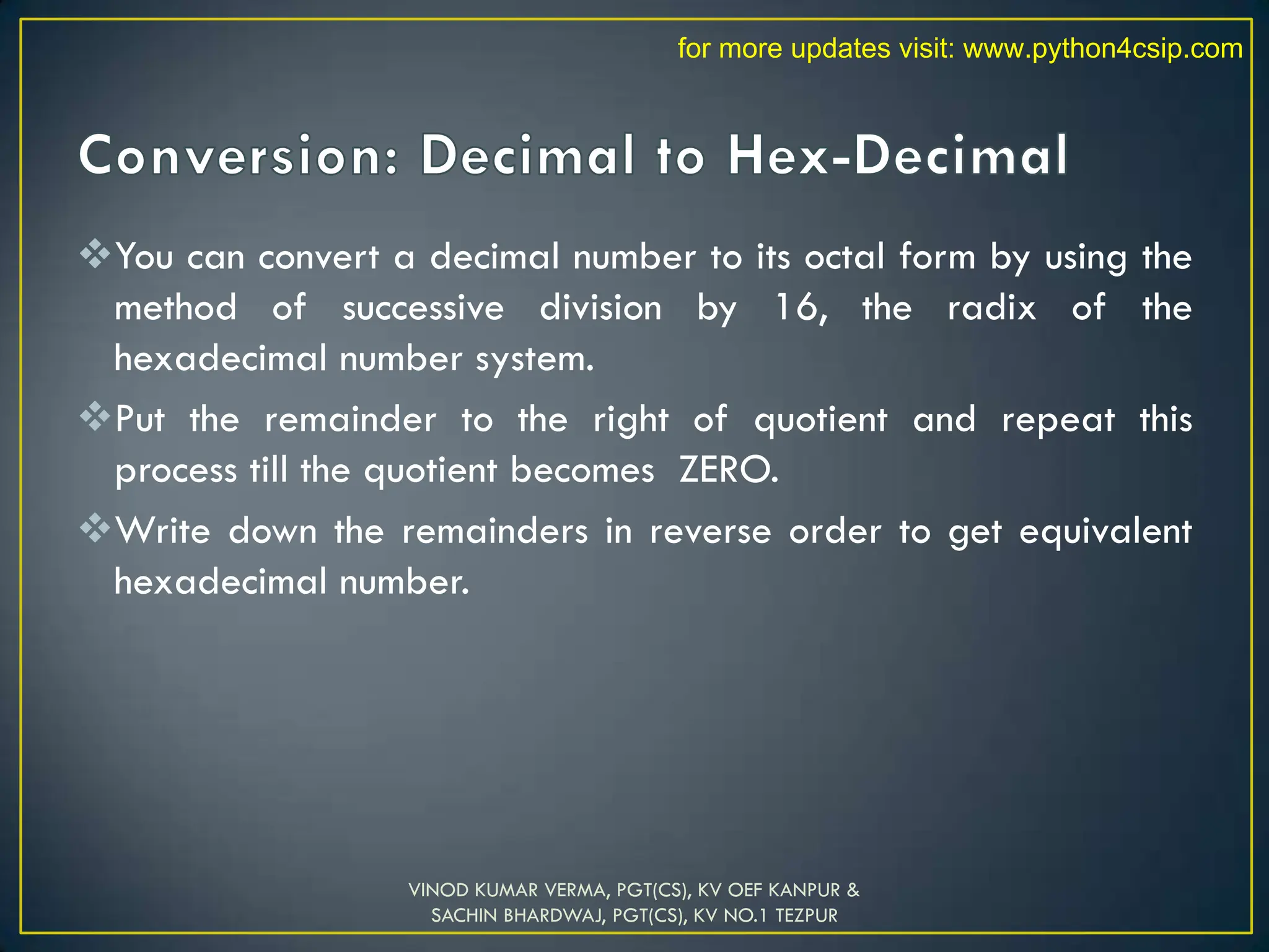You can convert a decimal number to its octal form by using the
method of successive division by 16, the radix of the
hexadecimal number system.
Put the remainder to the right of quotient and repeat this
process till the quotient becomes ZERO.
Write down the remainders in reverse order to get equivalent
hexadecimal number.
VINOD KUMAR VERMA, PGT(CS), KV OEF KANPUR &
SACHIN BHARDWAJ, PGT(CS), KV NO.1 TEZPUR
for more updates visit: www.python4csip.com
 