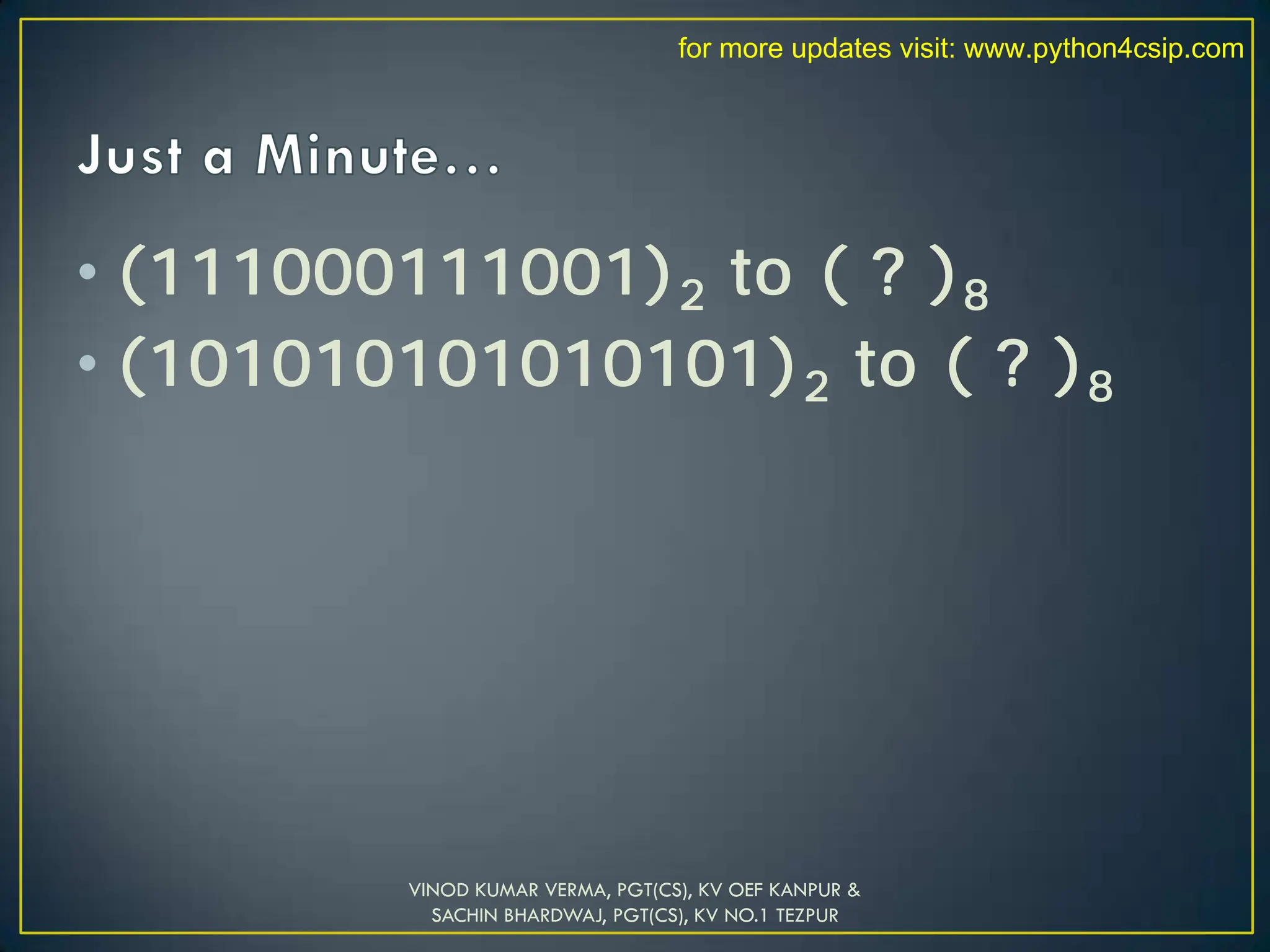 • (111000111001)2 to ( ? )8
• (101010101010101)2 to ( ? )8
VINOD KUMAR VERMA, PGT(CS), KV OEF KANPUR &
SACHIN BHARDWAJ, PGT(CS), KV NO.1 TEZPUR
for more updates visit: www.python4csip.com
 